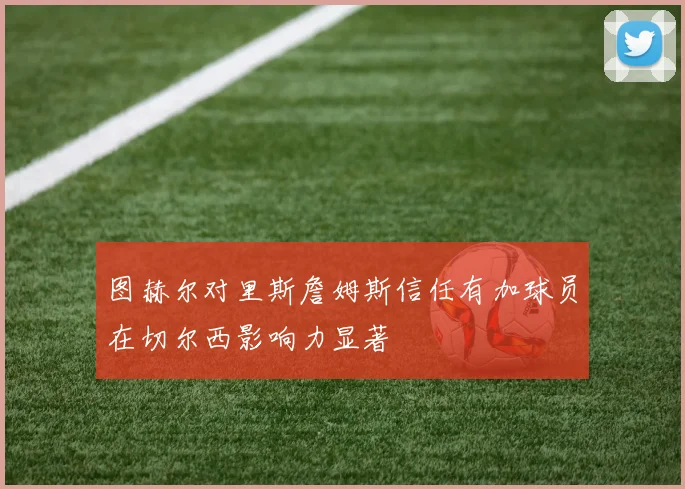图赫尔对里斯詹姆斯信任有加球员在切尔西影响力显著