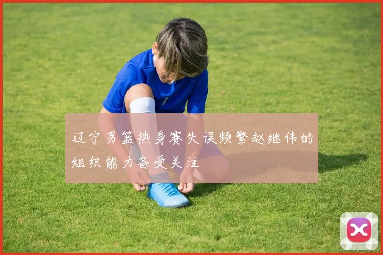 辽宁男篮热身赛失误频繁赵继伟的组织能力备受关注