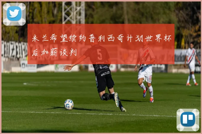 米兰希望续约普利西奇计划世界杯后加薪谈判