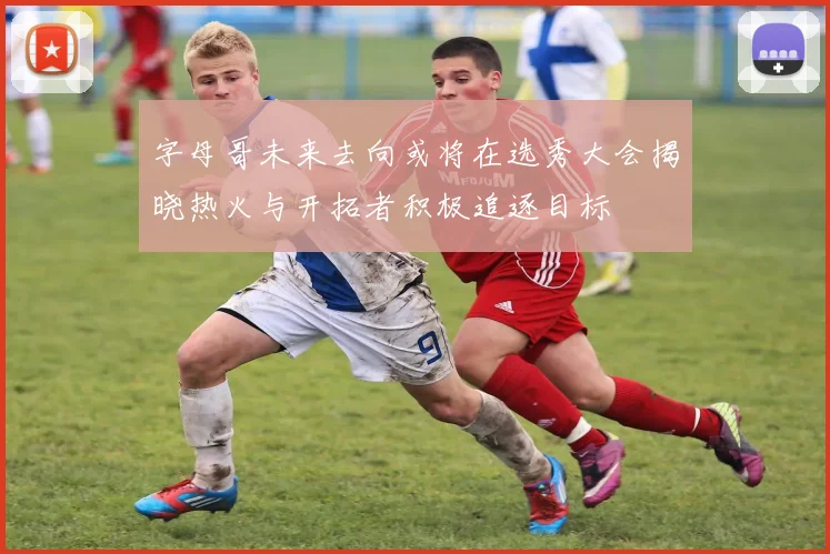 字母哥未来去向或将在选秀大会揭晓热火与开拓者积极追逐目标