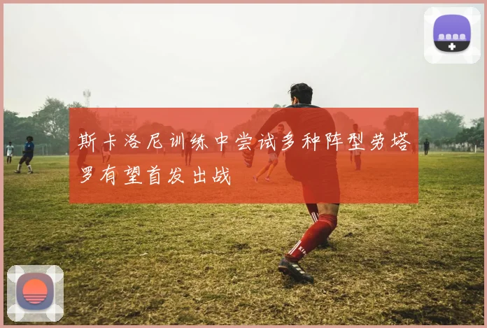 斯卡洛尼训练中尝试多种阵型劳塔罗有望首发出战