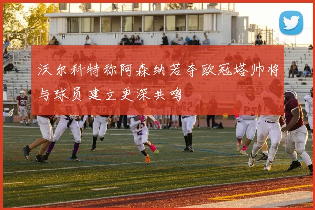 沃尔科特称阿森纳若夺欧冠塔帅将与球员建立更深共鸣