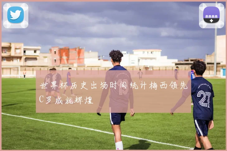 世界杯历史出场时间统计梅西领先C罗成就辉煌