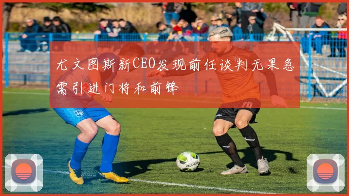 尤文图斯新CEO发现前任谈判无果急需引进门将和前锋