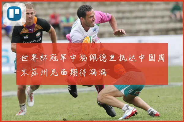 世界杯冠军中场佩德里抵达中国周末苏州见面期待满满