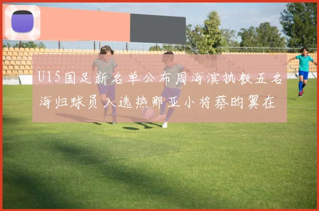U15国足新名单公布周海滨执教五名海归球员入选热那亚小将蔡昀翼在列