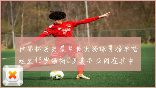 世界杯历史最年长出场球员榜单哈达里45岁领衔C罗奥乔亚同在其中