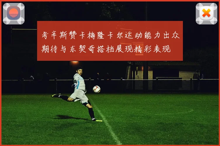考辛斯赞卡梅隆卡尔运动能力出众期待与东契奇搭档展现精彩表现