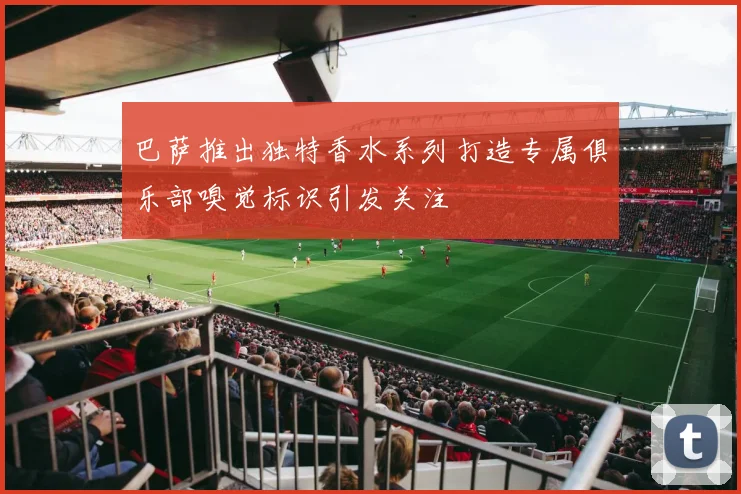 巴萨推出独特香水系列打造专属俱乐部嗅觉标识引发关注