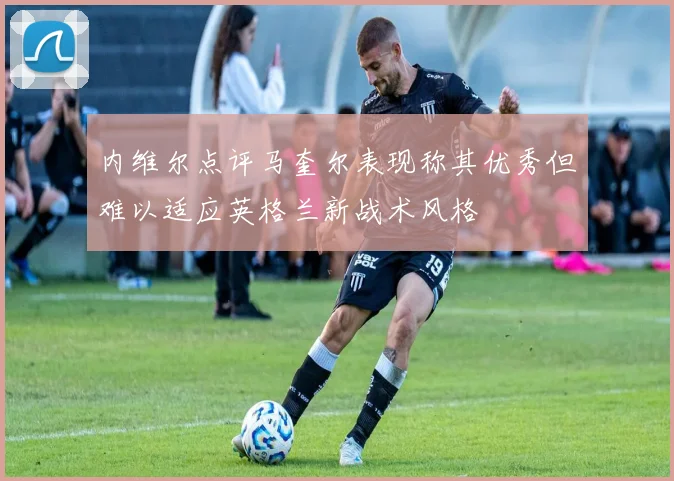内维尔点评马奎尔表现称其优秀但难以适应英格兰新战术风格