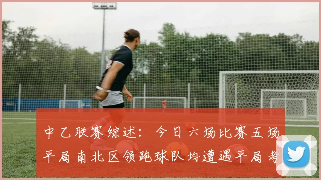 中乙联赛综述：今日六场比赛五场平局南北区领跑球队均遭遇平局考验