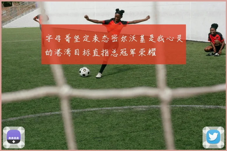 字母哥坚定表态密尔沃基是我心灵的港湾目标直指总冠军荣耀