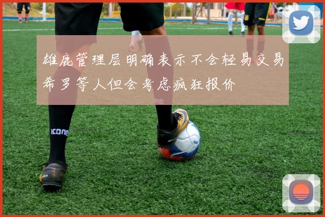 雄鹿管理层明确表示不会轻易交易希罗等人但会考虑疯狂报价