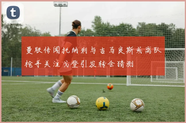 曼联传闻托纳利与吉马良斯或离队枪手关注戈登引发转会猜测