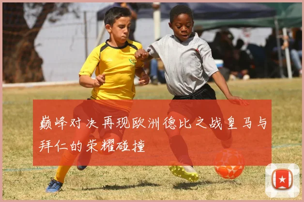 巅峰对决再现欧洲德比之战皇马与拜仁的荣耀碰撞