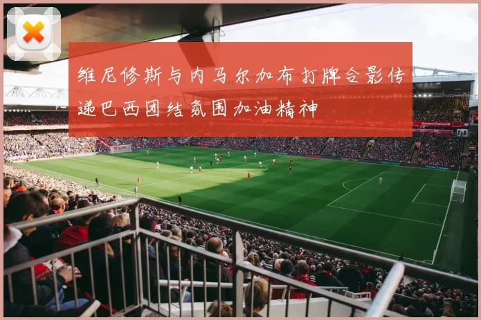 维尼修斯与内马尔加布打牌合影传递巴西团结氛围加油精神