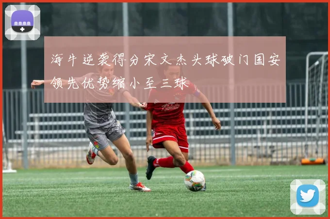 海牛逆袭得分宋文杰头球破门国安领先优势缩小至三球