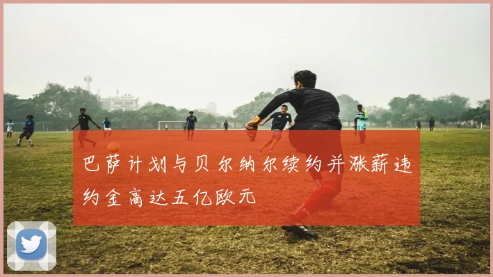 巴萨计划与贝尔纳尔续约并涨薪违约金高达五亿欧元