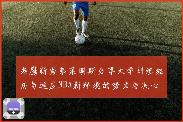 老鹰新秀弗莱明斯分享大学训练经历与适应NBA新环境的努力与决心
