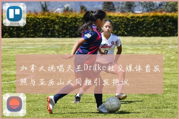 加拿大说唱天王Drake社交媒体首发照与亚历山大同框引发热议