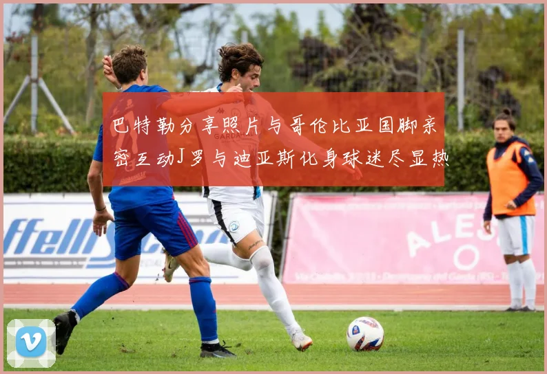 巴特勒分享照片与哥伦比亚国脚亲密互动J罗与迪亚斯化身球迷尽显热情