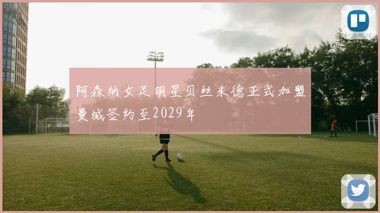阿森纳女足明星贝丝米德正式加盟曼城签约至2029年