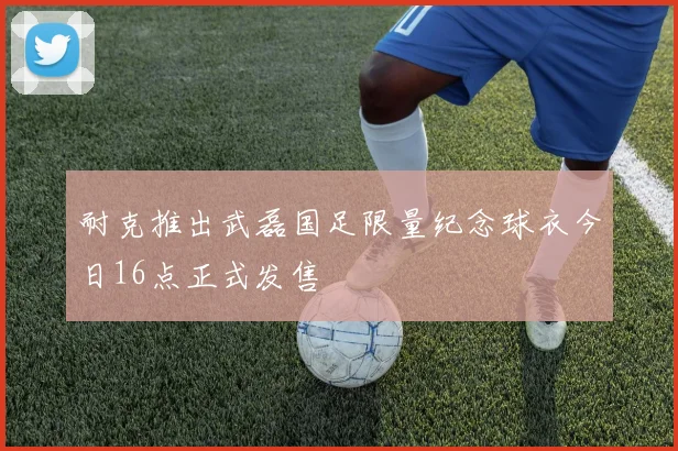 耐克推出武磊国足限量纪念球衣今日16点正式发售